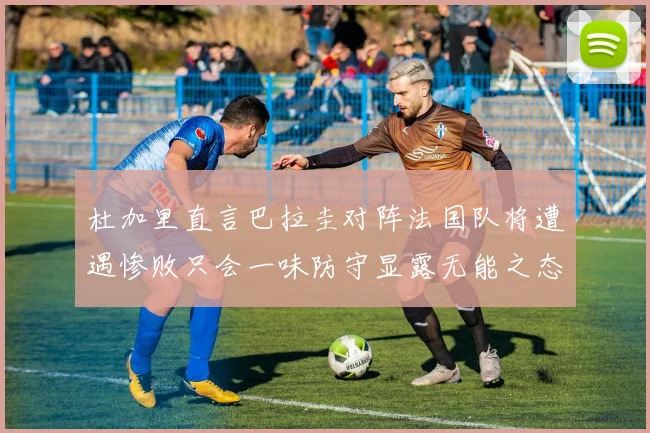 杜加里直言巴拉圭对阵法国队将遭遇惨败只会一味防守显露无能之态