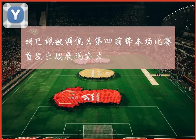 姆巴佩被调侃为第四前锋本场比赛首发出战展现实力