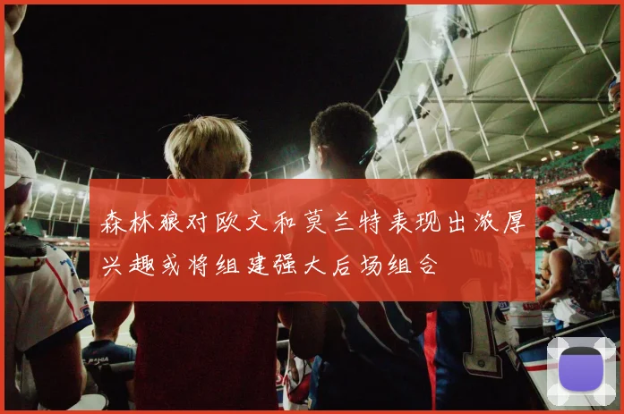 森林狼对欧文和莫兰特表现出浓厚兴趣或将组建强大后场组合