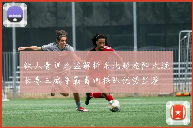 铁人青训总监解析东北超沈阳大连长春三城争霸青训梯队优势显著