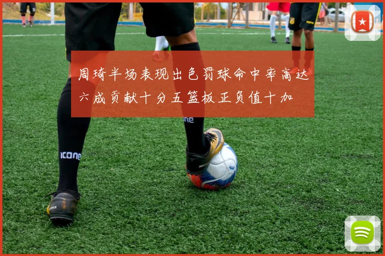 周琦半场表现出色罚球命中率高达六成贡献十分五篮板正负值十加