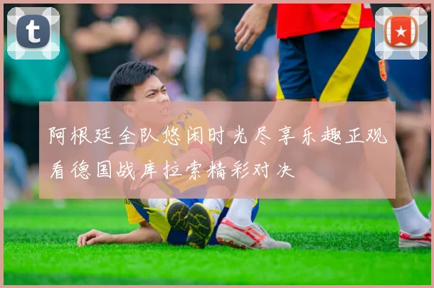 阿根廷全队悠闲时光尽享乐趣正观看德国战库拉索精彩对决