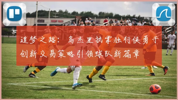 追梦之路：乌杰里执掌独行侠勇于创新交易策略引领球队新篇章
