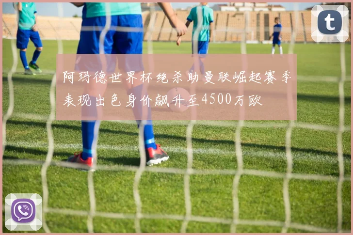 阿玛德世界杯绝杀助曼联崛起赛季表现出色身价飙升至4500万欧