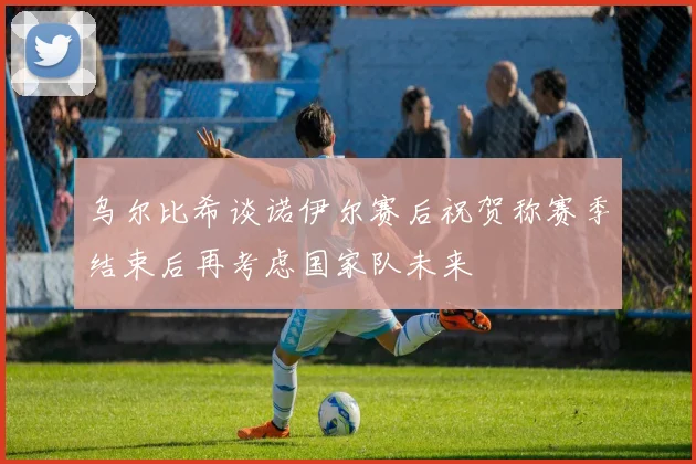 乌尔比希谈诺伊尔赛后祝贺称赛季结束后再考虑国家队未来