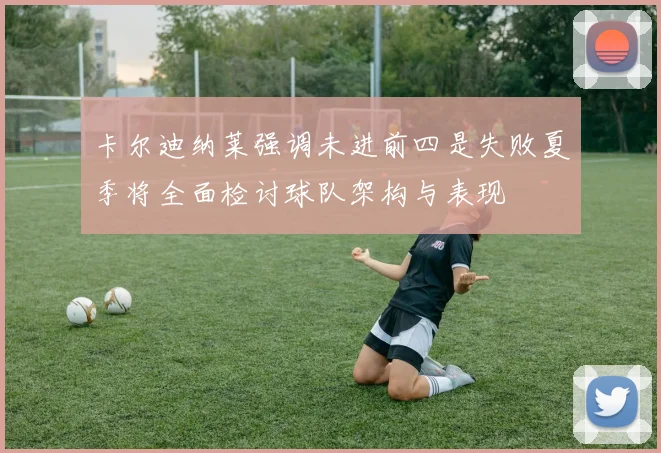 卡尔迪纳莱强调未进前四是失败夏季将全面检讨球队架构与表现